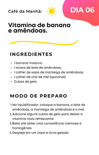 1 banana madura;
1 xícara de leite de amêndoas;
1 colher de sopa de manteiga de amêndoas;
1 colher de chá de mel (opcional);
Cubos de gelo.
Vitamina de banana
e amêndoas.
INGREDIENTES
Café da Manhã:
MODO DE PREPARO
No liquidificador, coloque a banana, o leite de
amêndoas, a manteiga de amêndoas e o mel.
Adicione alguns cubos de gelo para deixar a
vitamina mais refrescante.
Bata até obter uma consistência cremosa e
homogênea.
Despeje em um copo e sirva gelado.
1.
2.
3.
4.
DIA 06
 