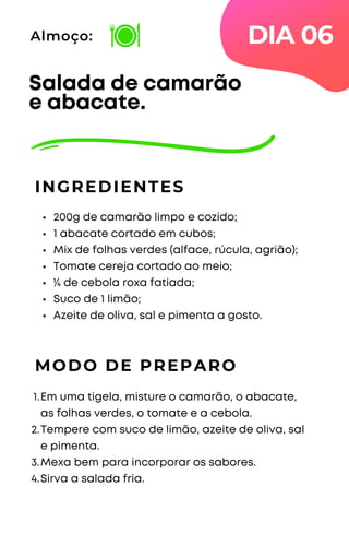 200g de camarão limpo e cozido;
1 abacate cortado em cubos;
Mix de folhas verdes (alface, rúcula, agrião);
Tomate cereja cortado ao meio;
¼ de cebola roxa fatiada;
Suco de 1 limão;
Azeite de oliva, sal e pimenta a gosto.
Salada de camarão
e abacate.
INGREDIENTES
Almoço:
MODO DE PREPARO
Em uma tigela, misture o camarão, o abacate,
as folhas verdes, o tomate e a cebola.
Tempere com suco de limão, azeite de oliva, sal
e pimenta.
Mexa bem para incorporar os sabores.
Sirva a salada fria.
1.
2.
3.
4.
DIA 06
 