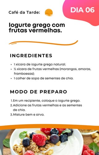 Café da Tarde:
1 xícara de iogurte grego natural;
½ xícara de frutas vermelhas (morangos, amoras,
framboesas);
1 colher de sopa de sementes de chia.
Iogurte grego com
frutas vermelhas.
INGREDIENTES
MODO DE PREPARO
Em um recipiente, coloque o iogurte grego.
Adicione as frutas vermelhas e as sementes
de chia.
Misture bem e sirva.
1.
2.
3.
DIA 06
 