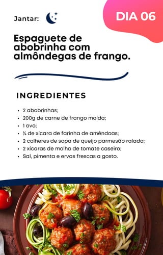 Jantar:
2 abobrinhas;
200g de carne de frango moída;
1 ovo;
¼ de xícara de farinha de amêndoas;
2 colheres de sopa de queijo parmesão ralado;
2 xícaras de molho de tomate caseiro;
Sal, pimenta e ervas frescas a gosto.
Espaguete de
abobrinha com
almôndegas de frango.
INGREDIENTES
DIA 06
 