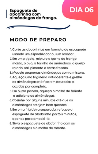 Corte as abobrinhas em formato de espaguete
usando um espiralizador ou um ralador.
Em uma tigela, misture a carne de frango
moída, o ovo, a farinha de amêndoas, o queijo
ralado, sal, pimenta e ervas frescas.
Modele pequenas almôndegas com a mistura.
Aqueça uma frigideira antiaderente e grelhe
as almôndegas até ficarem douradas e
cozidas por completo.
Em outra panela, aqueça o molho de tomate
e adicione as almôndegas.
Cozinhe por alguns minutos até que as
almôndegas estejam bem quentes.
Em uma frigideira separada, refogue o
espaguete de abobrinha por 2-3 minutos,
apenas para amaciá-lo.
Sirva o espaguete de abobrinha com as
almôndegas e o molho de tomate.
1.
2.
3.
4.
5.
6.
7.
8.
MODO DE PREPARO
Espaguete de
abobrinha com
almôndegas de frango.
DIA 06
 