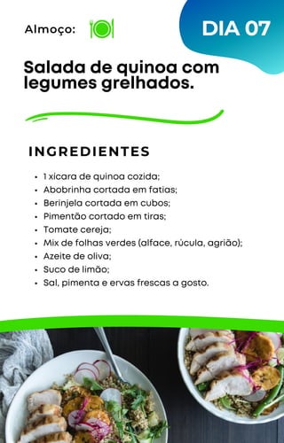 1 xícara de quinoa cozida;
Abobrinha cortada em fatias;
Berinjela cortada em cubos;
Pimentão cortado em tiras;
Tomate cereja;
Mix de folhas verdes (alface, rúcula, agrião);
Azeite de oliva;
Suco de limão;
Sal, pimenta e ervas frescas a gosto.
Salada de quinoa com
legumes grelhados.
INGREDIENTES
Almoço: DIA 07
 