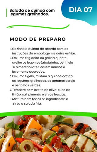 Cozinhe a quinoa de acordo com as
instruções da embalagem e deixe esfriar.
Em uma frigideira ou grelha quente,
grelhe os legumes (abobrinha, berinjela
e pimentão) até ficarem macios e
levemente dourados.
Em uma tigela, misture a quinoa cozida,
os legumes grelhados, os tomates cereja
e as folhas verdes.
Tempere com azeite de oliva, suco de
limão, sal, pimenta e ervas frescas.
Misture bem todos os ingredientes e
sirva a salada fria.
1.
2.
3.
4.
5.
MODO DE PREPARO
Salada de quinoa com
legumes grelhados.
DIA 07
 