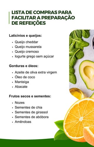 Queijo cheddar
Queijo mussarela
Queijo cremoso
Iogurte grego sem açúcar
Azeite de oliva extra virgem
Óleo de coco
Manteiga
Abacate
Nozes
Sementes de chia
Sementes de girassol
Sementes de abóbora
Amêndoas
Laticínios e queijos:
Gorduras e óleos:
Frutos secos e sementes:
LISTA DE COMPRAS PARA
FACILITAR A PREPARAÇÃO
DE REFEIÇÕES
 