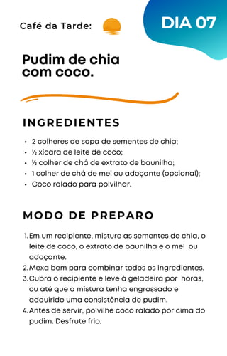 2 colheres de sopa de sementes de chia;
½ xícara de leite de coco;
½ colher de chá de extrato de baunilha;
1 colher de chá de mel ou adoçante (opcional);
Coco ralado para polvilhar.
Pudim de chia
com coco.
INGREDIENTES
MODO DE PREPARO
Em um recipiente, misture as sementes de chia, o
leite de coco, o extrato de baunilha e o mel ou
adoçante.
Mexa bem para combinar todos os ingredientes.
Cubra o recipiente e leve à geladeira por horas,
ou até que a mistura tenha engrossado e
adquirido uma consistência de pudim.
Antes de servir, polvilhe coco ralado por cima do
pudim. Desfrute frio.
1.
2.
3.
4.
DIA 07
Café da Tarde:
 