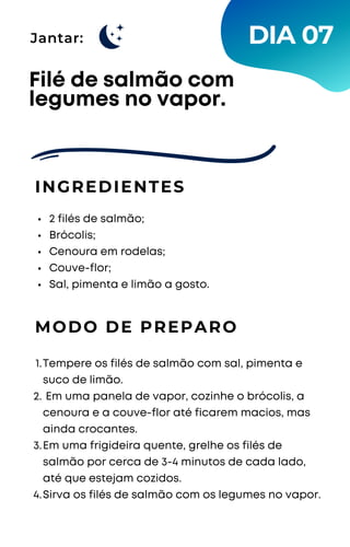 Jantar:
2 filés de salmão;
Brócolis;
Cenoura em rodelas;
Couve-flor;
Sal, pimenta e limão a gosto.
Filé de salmão com
legumes no vapor.
INGREDIENTES
MODO DE PREPARO
Tempere os filés de salmão com sal, pimenta e
suco de limão.
Em uma panela de vapor, cozinhe o brócolis, a
cenoura e a couve-flor até ficarem macios, mas
ainda crocantes.
Em uma frigideira quente, grelhe os filés de
salmão por cerca de 3-4 minutos de cada lado,
até que estejam cozidos.
Sirva os filés de salmão com os legumes no vapor.
1.
2.
3.
4.
DIA 07
 