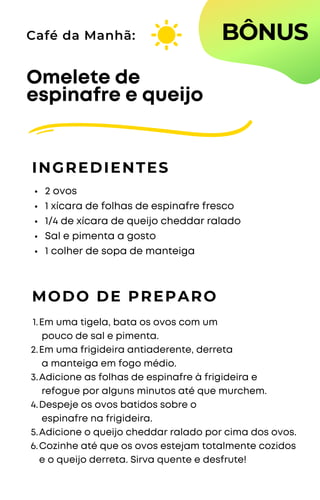 2 ovos
1 xícara de folhas de espinafre fresco
1/4 de xícara de queijo cheddar ralado
Sal e pimenta a gosto
1 colher de sopa de manteiga
Omelete de
espinafre e queijo
INGREDIENTES
Café da Manhã:
MODO DE PREPARO
Em uma tigela, bata os ovos com um
pouco de sal e pimenta.
Em uma frigideira antiaderente, derreta
a manteiga em fogo médio.
Adicione as folhas de espinafre à frigideira e
refogue por alguns minutos até que murchem.
Despeje os ovos batidos sobre o
espinafre na frigideira.
Adicione o queijo cheddar ralado por cima dos ovos.
Cozinhe até que os ovos estejam totalmente cozidos
e o queijo derreta. Sirva quente e desfrute!
1.
2.
3.
4.
5.
6.
BÔNUS
 