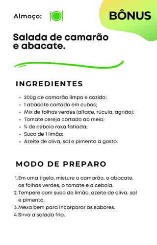 200g de camarão limpo e cozido;
1 abacate cortado em cubos;
Mix de folhas verdes (alface, rúcula, agrião);
Tomate cereja cortado ao meio;
¼ de cebola roxa fatiada;
Suco de 1 limão;
Azeite de oliva, sal e pimenta a gosto.
Salada de camarão
e abacate.
INGREDIENTES
Almoço:
MODO DE PREPARO
Em uma tigela, misture o camarão, o abacate,
as folhas verdes, o tomate e a cebola.
Tempere com suco de limão, azeite de oliva, sal
e pimenta.
Mexa bem para incorporar os sabores.
Sirva a salada fria.
1.
2.
3.
4.
BÔNUS
 