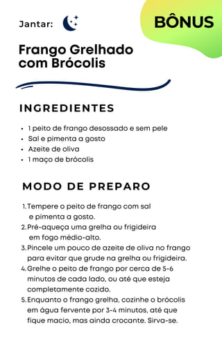 Jantar:
1 peito de frango desossado e sem pele
Sal e pimenta a gosto
Azeite de oliva
1 maço de brócolis
Frango Grelhado
com Brócolis
INGREDIENTES
MODO DE PREPARO
Tempere o peito de frango com sal
e pimenta a gosto.
Pré-aqueça uma grelha ou frigideira
em fogo médio-alto.
Pincele um pouco de azeite de oliva no frango
para evitar que grude na grelha ou frigideira.
Grelhe o peito de frango por cerca de 5-6
minutos de cada lado, ou até que esteja
completamente cozido.
Enquanto o frango grelha, cozinhe o brócolis
em água fervente por 3-4 minutos, até que
fique macio, mas ainda crocante. Sirva-se.
1.
2.
3.
4.
5.
BÔNUS
 