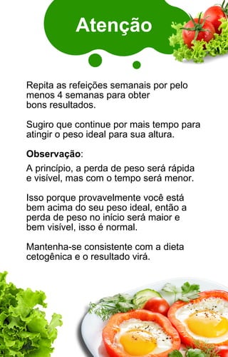 Repita as refeições semanais por pelo
menos 4 semanas para obter
bons resultados.
Sugiro que continue por mais tempo para
atingir o peso ideal para sua altura.
Observação:
A princípio, a perda de peso será rápida
e visível, mas com o tempo será menor.
Isso porque provavelmente você está
bem acima do seu peso ideal, então a
perda de peso no início será maior e
bem visível, isso é normal.
Mantenha-se consistente com a dieta
cetogênica e o resultado virá.
Atenção
 