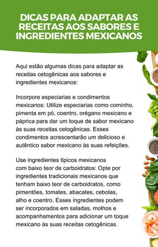 Aqui estão algumas dicas para adaptar as
receitas cetogênicas aos sabores e
ingredientes mexicanos:
Incorpore especiarias e condimentos
mexicanos: Utilize especiarias como cominho,
pimenta em pó, coentro, orégano mexicano e
páprica para dar um toque de sabor mexicano
às suas receitas cetogênicas. Esses
condimentos acrescentarão um delicioso e
autêntico sabor mexicano às suas refeições.
Use ingredientes típicos mexicanos
com baixo teor de carboidratos: Opte por
ingredientes tradicionais mexicanos que
tenham baixo teor de carboidratos, como
pimentões, tomates, abacates, cebolas,
alho e coentro. Esses ingredientes podem
ser incorporados em saladas, molhos e
acompanhamentos para adicionar um toque
mexicano às suas receitas cetogênicas.
DICAS PARA ADAPTAR AS
RECEITAS AOS SABORES E
INGREDIENTES MEXICANOS
 