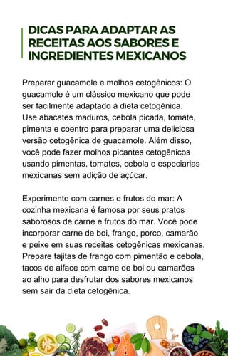 Preparar guacamole e molhos cetogênicos: O
guacamole é um clássico mexicano que pode
ser facilmente adaptado à dieta cetogênica.
Use abacates maduros, cebola picada, tomate,
pimenta e coentro para preparar uma deliciosa
versão cetogênica de guacamole. Além disso,
você pode fazer molhos picantes cetogênicos
usando pimentas, tomates, cebola e especiarias
mexicanas sem adição de açúcar.
Experimente com carnes e frutos do mar: A
cozinha mexicana é famosa por seus pratos
saborosos de carne e frutos do mar. Você pode
incorporar carne de boi, frango, porco, camarão
e peixe em suas receitas cetogênicas mexicanas.
Prepare fajitas de frango com pimentão e cebola,
tacos de alface com carne de boi ou camarões
ao alho para desfrutar dos sabores mexicanos
sem sair da dieta cetogênica.
DICAS PARA ADAPTAR AS
RECEITAS AOS SABORES E
INGREDIENTES MEXICANOS
 
