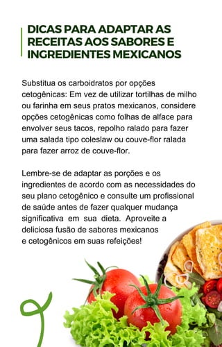 Substitua os carboidratos por opções
cetogênicas: Em vez de utilizar tortilhas de milho
ou farinha em seus pratos mexicanos, considere
opções cetogênicas como folhas de alface para
envolver seus tacos, repolho ralado para fazer
uma salada tipo coleslaw ou couve-flor ralada
para fazer arroz de couve-flor.
Lembre-se de adaptar as porções e os
ingredientes de acordo com as necessidades do
seu plano cetogênico e consulte um profissional
de saúde antes de fazer qualquer mudança
significativa em sua dieta. Aproveite a
deliciosa fusão de sabores mexicanos
e cetogênicos em suas refeições!
DICAS PARA ADAPTAR AS
RECEITAS AOS SABORES E
INGREDIENTES MEXICANOS
 