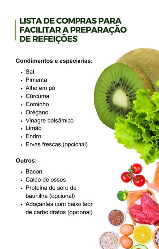 Sal
Pimenta
Alho em pó
Cúrcuma
Cominho
Orégano
Vinagre balsâmico
Limão
Endro
Ervas frescas (opcional)
Bacon
Caldo de ossos
Proteína de soro de
baunilha (opcional)
Adoçantes com baixo teor
de carboidratos (opcional)
Condimentos e especiarias:
Outros:
LISTA DE COMPRAS PARA
FACILITAR A PREPARAÇÃO
DE REFEIÇÕES
 
