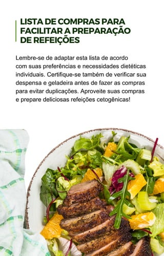 Lembre-se de adaptar esta lista de acordo
com suas preferências e necessidades dietéticas
individuais. Certifique-se também de verificar sua
despensa e geladeira antes de fazer as compras
para evitar duplicações. Aproveite suas compras
e prepare deliciosas refeições cetogênicas!
LISTA DE COMPRAS PARA
FACILITAR A PREPARAÇÃO
DE REFEIÇÕES
 