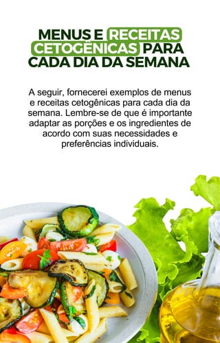 MENUS E RECEITAS
CETOGÊNICAS PARA
CADA DIA DA SEMANA
A seguir, fornecerei exemplos de menus
e receitas cetogênicas para cada dia da
semana. Lembre-se de que é importante
adaptar as porções e os ingredientes de
acordo com suas necessidades e
preferências individuais.
 