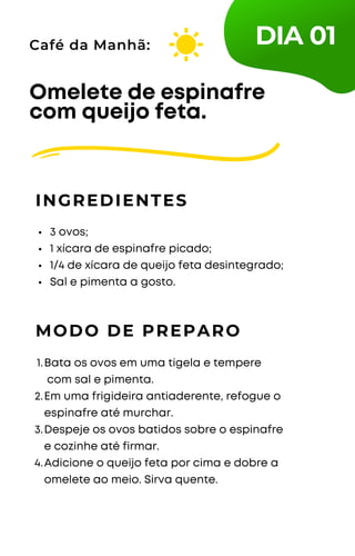 3 ovos;
1 xícara de espinafre picado;
1/4 de xícara de queijo feta desintegrado;
Sal e pimenta a gosto.
Omelete de espinafre
com queijo feta.
INGREDIENTES
Café da Manhã:
MODO DE PREPARO
Bata os ovos em uma tigela e tempere
com sal e pimenta.
Em uma frigideira antiaderente, refogue o
espinafre até murchar.
Despeje os ovos batidos sobre o espinafre
e cozinhe até firmar.
Adicione o queijo feta por cima e dobre a
omelete ao meio. Sirva quente.
1.
2.
3.
4.
DIA 01
 