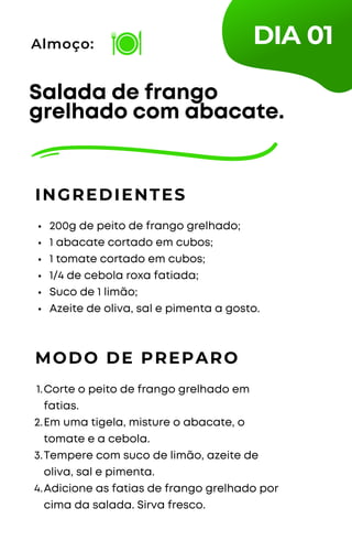 200g de peito de frango grelhado;
1 abacate cortado em cubos;
1 tomate cortado em cubos;
1/4 de cebola roxa fatiada;
Suco de 1 limão;
Azeite de oliva, sal e pimenta a gosto.
Salada de frango
grelhado com abacate.
INGREDIENTES
Almoço:
MODO DE PREPARO
Corte o peito de frango grelhado em
fatias.
Em uma tigela, misture o abacate, o
tomate e a cebola.
Tempere com suco de limão, azeite de
oliva, sal e pimenta.
Adicione as fatias de frango grelhado por
cima da salada. Sirva fresco.
1.
2.
3.
4.
DIA 01
 