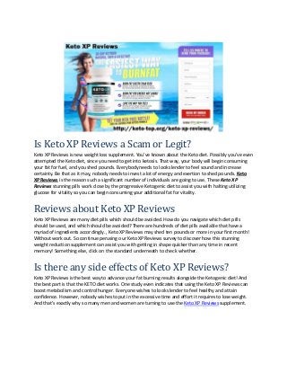 Is Keto XP Reviews a Scam or Legit?
Keto XP Reviews is new weight loss supplement. You’ve known about the Keto diet. Possibly you’ve even
attempted the Keto diet, since you need to get into ketosis. That way, your body will begin consuming
your fat for fuel, and you shed pounds. Everybody needs to look slender to feel sound and increase
certainty. Be that as it may, nobody needs to invest a lot of energy and exertion to shed pounds. Keto
XP Reviews is the reason such a significant number of individuals are going to use. These Keto XP
Reviews stunning pills work close by the progressive Ketogenic diet to assist you with halting utilizing
glucose for vitality so you can begin consuming your additional fat for vitality.
Reviews about Keto XP Reviews
Keto XP Reviews are many diet pills which should be avoided. How do you navigate which diet pills
should be used, and which should be avoided? There are hundreds of diet pills available that have a
myriad of ingredients accordingly. , Keto XP Reviews may shed ten pounds or more in your first month!
Without work out. So continue perusing our Keto XP Reviews survey to discover how this stunning
weight reduction supplement can assist you with getting in shape quicker than any time in recent
memory! Something else, click on the standard underneath to check whether.
Is there any side effects of Keto XP Reviews?
Keto XP Reviews is the best way to advance your fat burning results alongside the Ketogenic diet! And
the best part is that the KETO diet works. One study even indicates that using the Keto XP Reviews can
boost metabolism and control hunger. Everyone wishes to look slender to feel healthy and attain
confidence. However, nobody wishes to put in the excessive time and effort it requires to lose weight.
And that's exactly why so many men and women are turning to use the Keto XP Reviews supplement.
 