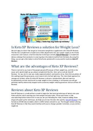 Is Keto XP Reviews a solution for Weight Loss?
We are happy to share that we got an innovative weight loss supplement call is Keto XP Reviews.
This fats loss complement is made to do a little adjustments into your power supply so the frame
encounters and receives a fast fat reduction technique correctly Keto XP Reviews is a trademark
dietary redesign that assistants in severing down the determined fat from the body. By using this
thing, you can get a thin body in a brief timeframe period with no any careful reactions Keto XP
Reviews
What are the advantages of Keto XP Reviews?
There is normal to say most of the people pissed off because of their weight loss, and this is the
cause we're glad to light up you about complement like this. Here we've a whole Keto XP
Reviews for you, but in case you realize approximately it and need to strive, then click any photo of
this weblog to get the great gives, even loose trial to be had right now. The most ideal approach to
manage ad minister utilize the Keto XP Reviews is almost a standard Keto diet and exercise.
Fundamentally as Keto could work to make weight rot less shocking, in all honesty you will get
perfectly healthy extensively snappier with customary weight reducing practices and use of Keto XP
Reviews.
Reviews about Keto XP Reviews
Keto XP Reviews is a method that is made to begin the fats burning technique of ketosis into your
frame with the aid of assisting your Keto weight-reduction plan. The precise factor is that
accomplishing ketosis takes time in case you are just following the meal, however adding those
drugs will speed up the technique, and help you to lose the extra fats quickly. Keto XP Reviews is the
formation of BHB ketone tablets which is 100% herbal and safe to use. The thought behind utilizing
Keto XP Reviews is that they could interface with you to change speedier to ketosis, so you see less
negatives.
 