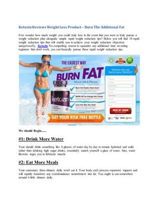 KetozinReviews Weight Loss Product – Burn The Additional Fat
Ever wonder how much weight you could truly lose in the event that you were to truly pursue a
weight reduction plan alongside simple rapid weight reduction tips? Below you will find 10 rapid
weight reduction tips that will enable you to achieve your weight reduction objectives
unequivocally. Ketozin No compelling reason to squander any additional time on eating
regimens that don't work, you can basically pursue these rapid weight reduction tips.
We should Begin.......
#1: Drink More Water
Your should drink something like 8 glasses of water day by day to remain hydrated and solid,
rather than drinking high sugar drinks, essentially snatch yourself a glass of water. Also, water
likewise urges you to fabricate muscle.
#2: Eat More Meals
Your customary three-dinners daily won't cut it. Your body can't process expansive suppers and
will rapidly transform any overabundance nourishment into fat. You ought to eat somewhere
around 6 little dinners daily.
 