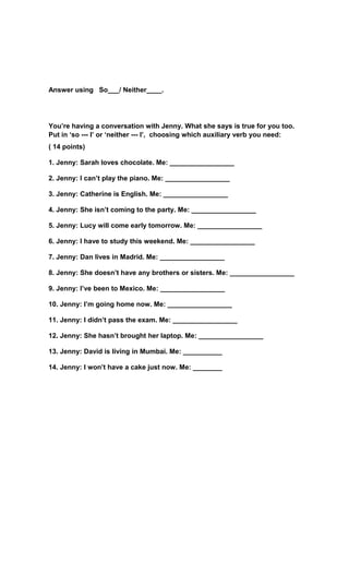 Answer using So___/ Neither____.
You’re having a conversation with Jenny. What she says is true for you too.
Put in ‘so --- I’ or ‘neither --- I’, choosing which auxiliary verb you need:
( 14 points)
1. Jenny: Sarah loves chocolate. Me: _________________
2. Jenny: I can’t play the piano. Me: _________________
3. Jenny: Catherine is English. Me: _________________
4. Jenny: She isn’t coming to the party. Me: _________________
5. Jenny: Lucy will come early tomorrow. Me: _________________
6. Jenny: I have to study this weekend. Me: _________________
7. Jenny: Dan lives in Madrid. Me: _________________
8. Jenny: She doesn’t have any brothers or sisters. Me: _________________
9. Jenny: I’ve been to Mexico. Me: _________________
10. Jenny: I’m going home now. Me: _________________
11. Jenny: I didn’t pass the exam. Me: _________________
12. Jenny: She hasn’t brought her laptop. Me: _________________
13. Jenny: David is living in Mumbai. Me: _________________
14. Jenny: I won’t have a cake just now. Me: _________________
 