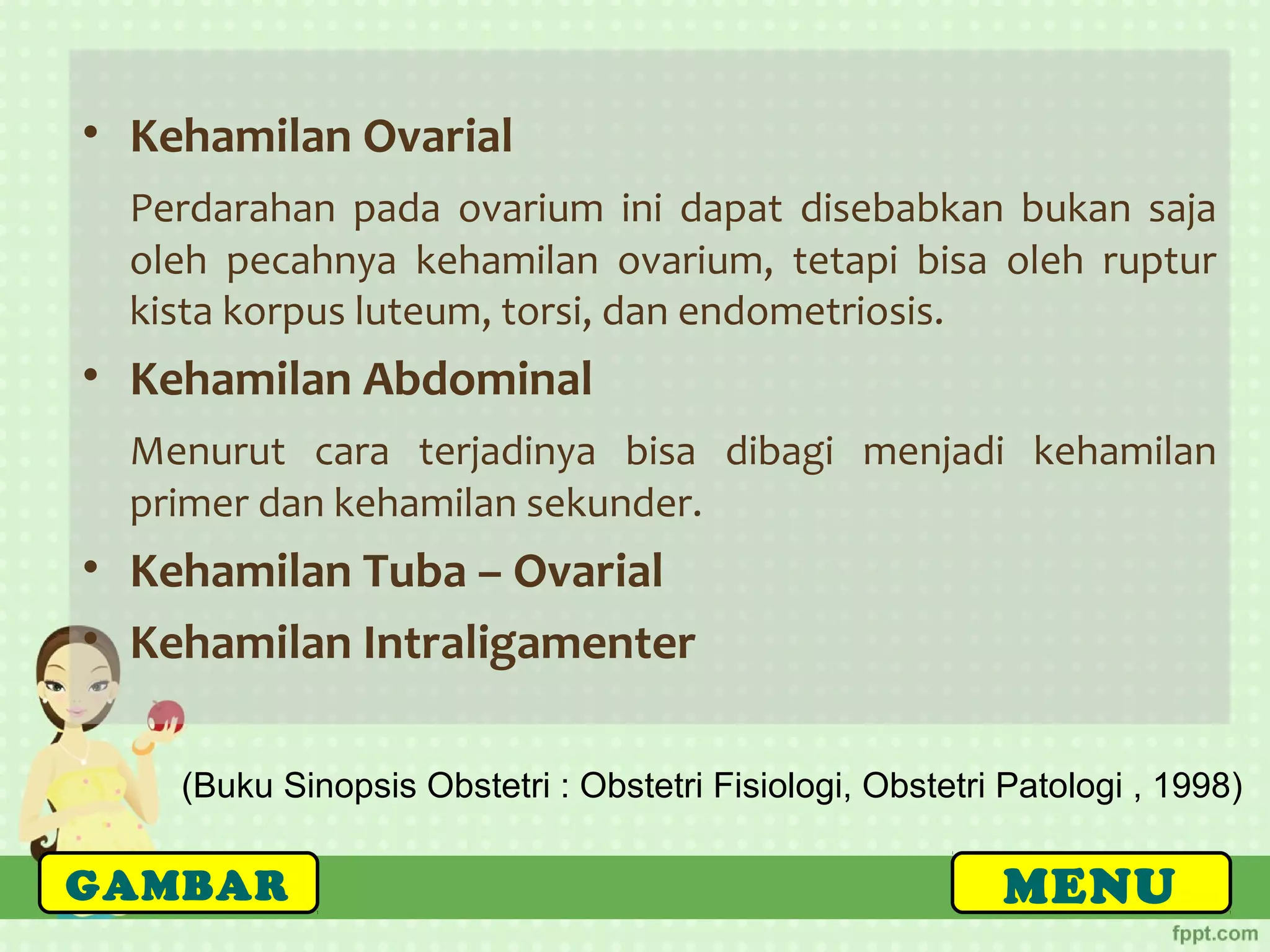 (Buku Sinopsis Obstetri : Obstetri Fisiologi, Obstetri Patologi , 1998)
MENUGAMBAR
• Kehamilan Ovarial
Perdarahan pada ovarium ini dapat disebabkan bukan saja
oleh pecahnya kehamilan ovarium, tetapi bisa oleh ruptur
kista korpus luteum, torsi, dan endometriosis.
• Kehamilan Abdominal
Menurut cara terjadinya bisa dibagi menjadi kehamilan
primer dan kehamilan sekunder.
• Kehamilan Tuba – Ovarial
• Kehamilan Intraligamenter
 