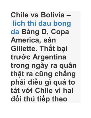 Chile vs Bolivia –
lich thi dau bong
da Bảng D, Copa
America, sân
Gillette. Thất bại
trước Argentina
trong ngày ra quân
thật ra cũng chẳng
phải điều gì quá to
tát với Chile vì hai
đối thủ tiếp theo
 
