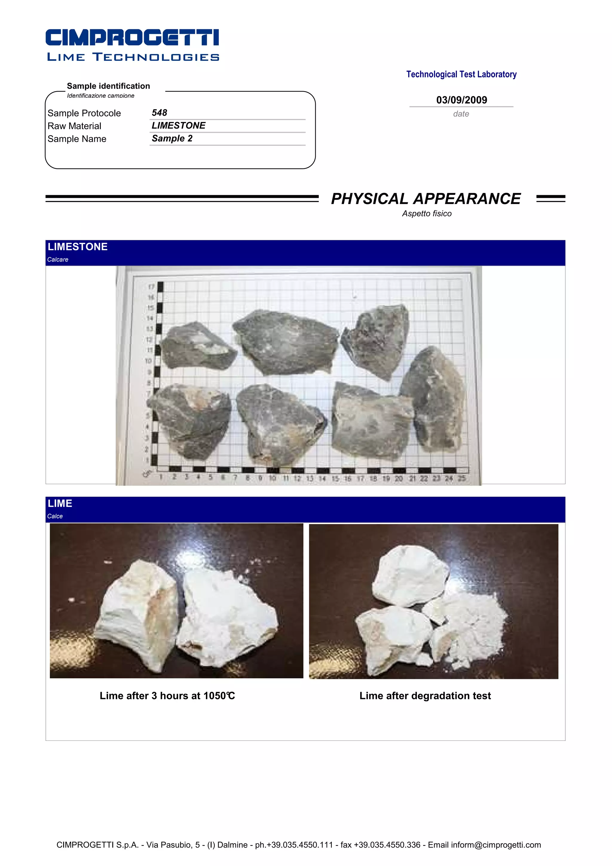 Technological Test Laboratory
        Sample identification
        Identificazione campione
                                                                                                     03/09/2009
Sample Protocole                   548                                                                       date
Raw Material                       LIMESTONE
Sample Name                        Sample 2




                                                                         PHYSICAL APPEARANCE
                                                                                            Aspetto fisico



LIMESTONE
Calcare




LIME
Calce




                   Lime after 3 hours at 1050°
                                             C                                   Lime after degradation test




   CIMPROGETTI S.p.A. - Via Pasubio, 5 - (I) Dalmine - ph.+39.035.4550.111 - fax +39.035.4550.336 - Email inform@cimprogetti.com
 