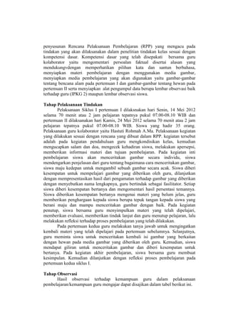 penyusunan Rencana Pelaksanaan Pembelajaran (RPP) yang mengacu pada
tindakan yang akan dilaksanakan dalam penelitian tindakan kelas sesuai dengan
kompetensi dasar. Kompetensi dasar yang telah disepakati bersama guru
kolaborator yaitu mengomentari persoalan faktual disertai alasan yang
mendukungvdengan memperhatikan pilihan kata dan santun berbahasa,
menyiapkan materi pembelajaran dengan menggunakan media gambar,
menyiapkan media pembelajaran yang akan digunakan yaitu gambar-gambar
tentang bencana alam pada pertemuan I dan gambar-gambar tentang hewan pada
pertemuan II serta menyiapkan alat pengumpul data berupa lembar observasi baik
terhadap guru (IPKG 2) maupun lembar observasi siswa.
Tahap Pelaksanaan Tindakan
Pelaksanaan Siklus I pertemuan I dilaksnakan hari Senin, 14 Mei 2012
selama 70 menit atau 2 jam pelajaran tepatnya pukul 07.00-08.10 WIB dan
pertemuan II dilaksanakan hari Kamis, 24 Mei 2012 selama 70 menit atau 2 jam
pelajaran tepatnya pukul 07.00-08.10 WIB. Siswa yang hadir 35 orang.
Pelaksanaan guru kolaborator yaitu Hastuti Rohmah A.Ma. Pelaksanaan kegiatan
yang dilakukan sesuai dengan rencana yang dibuat dalam RPP. kegiatan tersebut
adalah pada kegiatan pendahuluan guru mengkondisikan kelas, kemudian
mengucapkan salam dan doa, mengecek kehadiran siswa, melakukan apersepsi,
memberikan informasi materi dan tujuan pembelajaran. Pada kegiatan inti
pembelajaran siswa akan menceritakan gambar secara individu, siswa
mendengarkan penjelasan dari guru tentang bagaimana cara menceritakan gambar,
siswa maju kedepan untuk mengambil sebuah gambar secara acak. Siswa diberi
kesempatan untuk mempelajari gambar yang diberikan oleh guru, dilanjutkan
dengan mempresentasikan hasil dari pengamatan terhadap gambar yang diberikan
dengan menyebutkan nama lengkapnya, guru bertindak sebagai fasilitator. Setiap
siswa diberi kesempatan bertanya dan mengomentari hasil persentasi temannya.
Siswa diberikan kesempatan bertanya mengenai materi yang belum jelas, guru
memberikan penghargaan kepada siswa berupa tepuk tangan kepada siswa yang
berani maju dan mampu menceritakan gambar dengan baik. Pada kegiatan
penutup, siswa bersama guru menyimpulkan materi yang telah dipelajari,
memberikan evaluasi, memberikan tindak lanjut dan guru menutup pelajaran, lalu
melakukan refleksi terhadap proses pembelajaran yang telah dilakukan.
Pada pertemuan kedua guru melakukan tanya jawab untuk mengingatkan
kembali materi yang telah dipelajari pada pertemuan sebelumnya. Selanjutnya,
guru meminta siswa untuk menceritakan kembali isi gambar yang berkaitan
dengan hewan pada media gambar yang diberikan oleh guru. Kemudian, siswa
mendapat giliran untuk menceritakan gambar dan diberi kesempatan untuk
bertanya. Pada kegiatan akhir pembelajaran, siswa bersama guru membuat
kesimpulan. Kemudian dilanjutkan dengan refleksi proses pembelajaran pada
pertemuan kedua siklus I.
Tahap Observasi
Hasil observasi terhadap kemampuan guru dalam pelaksanaan
pembelajaran/kemampuan guru mengajar dapat disajikan dalam tabel berikut ini.
 