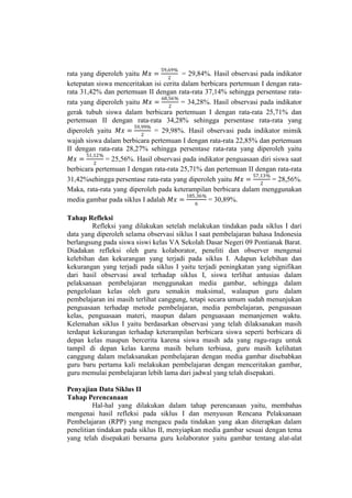 rata yang diperoleh yaitu 𝑀𝑥 =
59,69%
2
= 29,84%. Hasil observasi pada indikator
ketepatan siswa menceritakan isi cerita dalam berbicara pertemuan I dengan rata-
rata 31,42% dan pertemuan II dengan rata-rata 37,14% sehingga persentase rata-
rata yang diperoleh yaitu 𝑀𝑥 =
68,56%
2
= 34,28%. Hasil observasi pada indikator
gerak tubuh siswa dalam berbicara pertemuan I dengan rata-rata 25,71% dan
pertemuan II dengan rata-rata 34,28% sehingga persentase rata-rata yang
diperoleh yaitu 𝑀𝑥 =
59,99%
2
= 29,98%. Hasil observasi pada indikator mimik
wajah siswa dalam berbicara pertemuan I dengan rata-rata 22,85% dan pertemuan
II dengan rata-rata 28,27% sehingga persentase rata-rata yang diperoleh yaitu
𝑀𝑥 =
51,12%
2
= 25,56%. Hasil observasi pada indikator penguasaan diri siswa saat
berbicara pertemuan I dengan rata-rata 25,71% dan pertemuan II dengan rata-rata
31,42%sehingga persentase rata-rata yang diperoleh yaitu 𝑀𝑥 =
57,13%
2
= 28,56%.
Maka, rata-rata yang diperoleh pada keterampilan berbicara dalam menggunakan
media gambar pada siklus I adalah 𝑀𝑥 =
185,36%
6
= 30,89%.
Tahap Refleksi
Refleksi yang dilakukan setelah melakukan tindakan pada siklus I dari
data yang diperoleh selama observasi siklus I saat pembelajaran bahasa Indonesia
berlangsung pada siswa siswi kelas VA Sekolah Dasar Negeri 09 Pontianak Barat.
Diadakan refleksi oleh guru kolaborator, peneliti dan observer mengenai
kelebihan dan kekurangan yang terjadi pada siklus I. Adapun kelebihan dan
kekurangan yang terjadi pada siklus I yaitu terjadi peningkatan yang signifikan
dari hasil observasi awal terhadap siklus I, siswa terlihat antusias dalam
pelaksanaan pembelajaran menggunakan media gambar, sehingga dalam
pengelolaan kelas oleh guru semakin maksimal, walaupun guru dalam
pembelajaran ini masih terlihat canggung, tetapi secara umum sudah menunjukan
penguasaan terhadap metode pembelajaran, media pembelajaran, penguasaan
kelas, penguasaan materi, maupun dalam penguasaan memanjemen waktu.
Kelemahan siklus I yaitu berdasarkan observasi yang telah dilaksanakan masih
terdapat kekurangan terhadap keterampilan berbicara siswa seperti berbicara di
depan kelas maupun bercerita karena siswa masih ada yang ragu-ragu untuk
tampil di depan kelas karena masih belum terbiasa, guru masih kelihatan
canggung dalam melaksanakan pembelajaran dengan media gambar disebabkan
guru baru pertama kali melakukan pembelajaran dengan menceritakan gambar,
guru memulai pembelajaran lebih lama dari jadwal yang telah disepakati.
Penyajian Data Siklus II
Tahap Perencanaan
Hal-hal yang dilakukan dalam tahap perencanaan yaitu, membahas
mengenai hasil refleksi pada siklus I dan menyusun Rencana Pelaksanaan
Pembelajaran (RPP) yang mengacu pada tindakan yang akan diterapkan dalam
penelitian tindakan pada siklus II, menyiapkan media gambar sesuai dengan tema
yang telah disepakati bersama guru kolaborator yaitu gambar tentang alat-alat
 