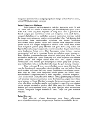 transportasi dan menyiapkan alat pengumpul data berupa lembar observasi siswa,
lembar IPKG 2, dan angket kepuasan.
Tahap Pelaksanaan Tindakan
Pelaksanaan siklus II dilaksanakan pada hari Kamis dan senin, 31 Mei
2012 dan 4 Juni 2012 selama 70 menit atau 2 jam pelajaran tepatnya pukul 07.00-
08.10 WIB. Siswa yang hadir berjumlah 35 orang. Pada siklus II, pertemuan I
diawali dengan guru memberikan Salam dan menyuruh siswa untuk berdoa.
Mengecek kehadiran siswa, melakukan apersepsi, memberikan informasi materi
dan tujuan pembelajaran dan terakhir mengkondisikan kelas. Pada kegiatan inti
pembelajaran siswa mendengarkan penjelasan guru tentang bagaimana
menceritakan sebuah gambar. Siswa maju kedepan untuk mengambil sebuah
gambar secara acak dengan menggunakan absensi siswa. Siswa diberi waktu
untuk mengamati gambar yang diberikan oleh guru. Siswa yang sudah siap
dipersilahkan untuk maju kedepan untuk mempresentasikan dengan menyebutkan
nama lengkapnya. Setiap siswa diberi kesempatan untuk bertanya maupun
mengomentari hasil cerita temannya dengan menyebutkan nama lengkapnya.
Siswa diberikan kesempatan bertanya mengenai materi yang belum jelas. Guru
memberikan penghargaan kepada siswa yang telah berani maju dan menceritakan
gambar dengan baik dengan sebuah buku tulis. Pada kegiatan penutup
pembelajaran siswa bersama guru menyimpulkan materi yang telah dipelajari,
guru memberikan evaluasi, memberikan indak lanjut dan guru menutup pelajaran.
Pada pertemuan II, siswa memperhatikan gambar yang diberikan oleh
guru dan diminta untuk menyebutkan tokoh-tokoh idola yang guru berikan. Siswa
mendengarkan penjelasan dari guru tentang bagaimana menceritakan gambar.
Siswa maju ke depan untuk mengambil sebuah gambar dan diminta untuk
menceritakannya dengan menyebutkan nama lengkapnya, siswa lain mengamati.
Siswa lain diberikan kesempatan untuk bertanya tentang gambar yang diceritakan
oleh temannya maupun menambahkan cerita deri temannya dengan meyebutkan
nama lengkapnya. Siswa diberikan kesempatan bertanya mengenai materi yang
belum jelas. Guru memberikan penghargaan kepada siswa yang bisa menceritakan
gambar dengan memberikan gambar tokoh idola yang diceritakannya. Siswa
bersama guru menyimpulkan materi yang telah dipelajari. Guru memberikan
evaluasi, dilanjutkan dengan memberikan tindak lanjut dan guru menutup
pelajaran.
Tahap Observasi
Hasil observasi terhadap kemampuan guru dalam pelaksanaan
pembelajaran/kemampuan guru mengajar dapat disajikan dalam tabel berikut ini.
 
