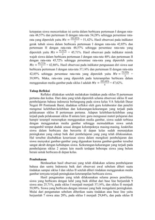 ketepatan siswa menceritakan isi cerita dalam berbicara pertemuan I dengan rata-
rata 48,57% dan pertemuan II dengan rata-rata 54,28% sehingga persentase rata-
rata yang diperoleh yaitu 𝑀𝑥 =
102,85%
2
= 51,42%. Hasil observasi pada indikator
gerak tubuh siswa dalam berbicara pertemuan I dengan rata-rata 42,85% dan
pertemuan II dengan rata-rata 48,57% sehingga persentase rata-rata yang
diperoleh yaitu 𝑀𝑥 =
91,42%
2
= 45,71%. Hasil observasi pada indikator mimik
wajah siswa dalam berbicara pertemuan I dengan rata-rata 40% dan pertemuan II
dengan rata-rata 45,72% sehingga persentase rata-rata yang diperoleh yaitu
𝑀𝑥 =
85,72%
2
= 42,86%. Hasil observasi pada indikator penguasaan diri siswa saat
berbicara pertemuan I dengan rata-rata 37,14% dan pertemuan II dengan rata-rata
42,85% sehingga persentase rata-rata yang diperoleh yaitu 𝑀𝑥 =
79,99%
2
=
39,99%. Maka, rata-rata yang diperoleh pada keterampilan berbicara dalam
menggunakan media gambar pada siklus I adalah 𝑀𝑥 =
285,68%
6
= 47,62%.
Tahap Refleksi
Refleksi dilakukan setelah melakukan tindakan pada siklus II pertemuan
pertama dan kedua. Dari data yang telah diperoleh selama observasi siklus II saat
pembelajaran bahasa indonesia berlangsung pada siswa kelas VA Sekolah Dasar
Negeri 09 Pontianak Barat, diadakan refleksi oleh guru kolaborator dan peneliti
mengenai kelebihan-kelebihan dan kekurangan-kekurangan yang terjadi pada
pelaksanaan siklus II pertemuan pertama. Adapun kelebihan-kelebihan yang
terjadi pada pelaksanaan siklus II antara lain: guru menguasai materi pelajaran dan
hampir terampil menerapkan menggunakan media gambar, siswa sudah terbiasa
dengan menggunakan media gambar sehingga memudahkan siswa untuk
mengambil tempat duduk sesuai dengan kelompoknya masing-masing, keaktifan
siswa dalam berbicara dan bercerita di depan kelas sudah menunjukan
peningkatan yang cukup baik dari pembelajaran yang yang telah dilaksanakan.
Hal tersebut disebabkan keseriusan siswa dalam mengikuti pembelajaran dan
siswa menyukai gambar-gambar yang digunakan karena gambar-gambar tersebut
sangat akrab dengan kehidupan siswa. Kekurangan-kekurangan yang terjadi pada
pembelajaran siklus 2 antara lain masih terdapat beberapa siswa yang belum
berani untuk berbicara di depan kelas.
Pembahasan
Berdasarkan hasil observasi yang telah dilakukan selama pembelajaran
bahasa dan sastra Indonesia baik dari observasi awal sebelum diberi suatu
tindakan sampai siklus I dan siklus II setelah diberi tindakan menggunakan media
gambar ternyata terjadi peningkatan keterampilan berbicara siswa.
Hasil pengamatan yang telah dilaksanakan selama proses penelitian,
siswa yang berbicara dengan lafal yang baik dilihat dari base line berjumlah 9
siswa atau 25,71%, pada siklus I menjadi menjadi 37,14%, dan siklus II menjadi
59,99%. Siswa yang berbicara dengan intonasi yang baik mengalami peningkatan.
Mulai dari pengamatan sebelum diberikan suatu tindakan atau base line yaitu
berjumlah 7 siswa atau 20%, pada siklus I menjadi 29,84%, dan pada siklus II
 