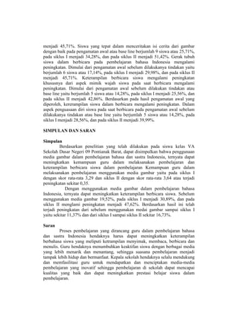 menjadi 45,71%. Siswa yang tepat dalam menceritakan isi cerita dari gambar
dengan baik pada pengamatan awal atau base line berjumlah 9 siswa atau 25,71%,
pada siklus I menjadi 34,28%, dan pada siklus II menjadi 51,42%. Gerak tubuh
siswa dalam berbicara pada pembelajaran bahasa Indonesia mengalami
peningkatan. Dimulai dari pengamatan awal sebelum dilakukanya tindakan yaitu
berjumlah 6 siswa atau 17,14%, pada siklus I menjadi 29,98%, dan pada siklus II
menjadi 45,71%. Keterampilan berbicara siswa mengalami peningkatan
khususnya dari aspek mimik wajah siswa pada saat berbicara mengalami
peningkatan. Dimulai dari pengamatan awal sebelum dilakukan tindakan atau
base line yaitu berjumlah 5 siswa atau 14,28%, pada siklus I menjadi 25,56%, dan
pada siklus II menjadi 42,86%. Berdasarkan pada hasil pengamatan awal yang
diperoleh, kererampilan siswa dalam berbicara mengalami peningkatan. Dalam
aspek penguasaan diri siswa pada saat berbicara pada pengamatan awal sebelum
dilakukanya tindakan atau base line yaitu berjumlah 5 siswa atau 14,28%, pada
siklus I menjadi 28,56%, dan pada siklus II menjadi 39,99%.
SIMPULAN DAN SARAN
Simpulan
Berdasarkan penelitian yang telah dilakukan pada siswa kelas VA
Sekolah Dasar Negeri 09 Pontianak Barat, dapat disimpulkan bahwa penggunaan
media gambar dalam pembelajaran bahasa dan sastra Indonesia, ternyata dapat
meningkatkan kemampuan guru dalam melaksanakan pembelajaran dan
keterampilan berbicara siswa dalam pembelajaran Kemampuan guru dalam
melaksanakan pembelajaran menggunakan media gambar yaitu pada siklus I
dengan skor rata-rata 3,29 dan siklus II dengan skor rata-rata 3,64 atau terjadi
peningkatan sekitar 0,35.
Dengan menggunakan media gambar dalam pembelajaran bahasa
Indonesia, ternyata dapat meningkatkan keterampilan berbicara siswa. Sebelum
menggunakan media gambar 19,52%, pada siklus I menjadi 30,89%, dan pada
siklus II menglami peningkatan menjadi 47,62%. Berdasarkan hasil ini telah
terjadi peningkatan dari sebelum menggunakan medai gambar sampai siklus I
yaitu sekitar 11,37% dan dari siklus I sampai siklus II sekitar 16,73%.
Saran
Proses pembelajaran yang dirancang guru dalam pembelajaran bahasa
dan sastra Indonesia hendaknya harus dapat meningkatkan keterampilan
berbahasa siswa yang meliputi ketrampilan menyimak, membaca, berbicara dan
menulis. Guru hendaknya menumbuhkan keaktifan siswa dengan berbagai media
yang lebih menarik dan menantang, sehingga suasana pembelajaran menjadi
tampak lebih hidup dan bermanfaat. Kepala sekolah hendaknya selalu mendukung
dan memfasilitasi guru untuk mendapatkan dan menciptakan media-media
pembelajaran yang inovatif sehingga pembelajaran di sekolah dapat mencapai
kualitas yang baik dan dapat meningkatkan prestasi belajar siswa dalam
pembelajaran.
 