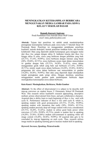 MENINGKATKAN KETERAMPILAN BERBICARA
MENGGUNAKAN MEDIA GAMBAR PADA SISWA
KELAS V SEKOLAH DASAR
Ramadi, Kaswari, Sugiyono
Prodi Pendidikan Guru Sekolah Dasar FKIP Untan
email: rama_parker@yahoo.com
Abstrak: Tujuan dari penelitian ini adalah untuk mendeskripsikan
peningkatan keterampilan berbicara pada siswa kelas V Sekolah Dasar 09
Pontianak Barat. Penelitian ini menggunakan pendekatan penelitian
kualitatif, metode deskriptif, bentuk penelitian tindakan kelas, dan bersifat
kolaboratif. Data yang diperoleh adalah kemampuan guru mengajar mulai
dari Base line sampai dengan siklus II. Indikator kinerja dari Base line
hingga siklus II yaitu, siswa yang berbicara dengan pelafalan yang baik
(25,71%; 37,14%, 59,99%), siswa berbicara dengan intonasi yang benar
(20%; 29,84%; 45,71%), siswa berbicara secara tepat dalam menceritakan
isi gambar dengan baik (25,71%; 34,28%, 51,42%), siswa dalam
menggunakan gerak tubuh yang baik saat berbicara (17,14%; 29,98%;
45,71%), mimik wajah siswa dalam berbicara (14,28%; 25,56%; 42,86%)
penguasaan diri siswa dalam berbicara saat menceritakan isi gambar
(14,28%; 28,56%; 39,99%). Dari data yang diperoleh dapat disimpulkan
terjadi peningkatan pada setiap siklus. Dengan demikian, penelitian
menggunakan media gambar pada pembelajaran berbicara dapat
meningkatkan keterampilan siswa dalam berbicara.
Kata Kunci: Meningkatkan, Berbicara, Media Gambar
Abstract: To the effect of observational it is subject to be describe skill
step-up converses on student brazes V Elementary School 09 Pontianak
West. This research utilize kualitatif's research approaching, descriptive
method, actions observational form braze, and gets collaborative character.
Acquired data is ability learn to teach beginning of Base is line until with
cycle II.. Performance indicator of Base is line until cycle II. which is,
speaking student with good pronunciation (25,71%; 37,14%, 59,99%),
speaking student with intonation that really (20%; 29,84%; 45,71%),
speaking student precisely deep tell image content with every consideration
(25,71%; 34,28%, 51,42%), student in utilize good body power while
converses (17,14%; 29,98%; 45,71%), mimik is student face in speaking
(14,28%; 25,56%; 42,86%) student self-command in speaking while tell
image content (14,28%; 28,56%; 39,99%). Of acquired data gets to be
concluded by step-up happening on each cycle. Thus, research utilizes
image media on speaking learning gets to increase student skill in speaking.
Keyword: Increase, Speaking, Pictured media
 