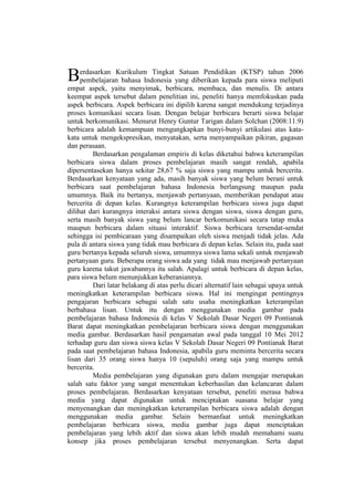 erdasarkan Kurikulum Tingkat Satuan Pendidikan (KTSP) tahun 2006
pembelajaran bahasa Indonesia yang diberikan kepada para siswa meliputi
empat aspek, yaitu menyimak, berbicara, membaca, dan menulis. Di antara
keempat aspek tersebut dalam penelitian ini, peneliti hanya memfokuskan pada
aspek berbicara. Aspek berbicara ini dipilih karena sangat mendukung terjadinya
proses komunikasi secara lisan. Dengan belajar berbicara berarti siswa belajar
untuk berkomunikasi. Menurut Henry Guntur Tarigan dalam Solchan (2008:11.9)
berbicara adalah kemampuan mengungkapkan bunyi-bunyi artikulasi atas kata-
kata untuk mengekspresikan, menyatakan, serta menyampaikan pikiran, gagasan
dan perasaan.
Berdasarkan pengalaman empiris di kelas diketahui bahwa keterampilan
berbicara siswa dalam proses pembelajaran masih sangat rendah, apabila
dipersentasekan hanya sekitar 28,67 % saja siswa yang mampu untuk bercerita.
Berdasarkan kenyataan yang ada, masih banyak siswa yang belum berani untuk
berbicara saat pembelajaran bahasa Indonesia berlangsung maupun pada
umumnya. Baik itu bertanya, menjawab pertanyaan, memberikan pendapat atau
bercerita di depan kelas. Kurangnya keterampilan berbicara siswa juga dapat
dilihat dari kurangnya interaksi antara siswa dengan siswa, siswa dengan guru,
serta masih banyak siswa yang belum lancar berkomunikasi secara tatap muka
maupun berbicara dalam situasi interaktif. Siswa berbicara tersendat-sendat
sehingga isi pembicaraan yang disampaikan oleh siswa menjadi tidak jelas. Ada
pula di antara siswa yang tidak mau berbicara di depan kelas. Selain itu, pada saat
guru bertanya kepada seluruh siswa, umumnya siswa lama sekali untuk menjawab
pertanyaan guru. Beberapa orang siswa ada yang tidak mau menjawab pertanyaan
guru karena takut jawabannya itu salah. Apalagi untuk berbicara di depan kelas,
para siswa belum menunjukkan keberaniannya.
Dari latar belakang di atas perlu dicari alternatif lain sebagai upaya untuk
meningkatkan keterampilan berbicara siswa. Hal ini mengingat pentingnya
pengajaran berbicara sebagai salah satu usaha meningkatkan keterampilan
berbahasa lisan. Untuk itu dengan menggunakan media gambar pada
pembelajaran bahasa Indonesia di kelas V Sekolah Dasar Negeri 09 Pontianak
Barat dapat meningkatkan pembelajaran berbicara siswa dengan menggunakan
media gambar. Berdasarkan hasil pengamatan awal pada tanggal 10 Mei 2012
terhadap guru dan siswa siswa kelas V Sekolah Dasar Negeri 09 Pontianak Barat
pada saat pembelajaran bahasa Indonesia, apabila guru meminta bercerita secara
lisan dari 35 orang siswa hanya 10 (sepuluh) orang saja yang mampu untuk
bercerita.
Media pembelajaran yang digunakan guru dalam mengajar merupakan
salah satu faktor yang sangat menentukan keberhasilan dan kelancaran dalam
proses pembelajaran. Berdasarkan kenyataan tersebut, peneliti merasa bahwa
media yang dapat digunakan untuk menciptakan suasana belajar yang
menyenangkan dan meningkatkan keterampilan berbicara siswa adalah dengan
menggunakan media gambar. Selain bermanfaat untuk meningkatkan
pembelajaran berbicara siswa, media gambar juga dapat menciptakan
pembelajaran yang lebih aktif dan siswa akan lebih mudah memahami suatu
konsep jika proses pembelajaran tersebut menyenangkan. Serta dapat
B
 