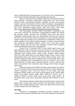 untuk mengkombinasikan gagasan-gagasan yang disusun serta mengembangkan
sesuai dengan kebutuhan-kebutuhan sang pendengar atau penyimak.
Menurut Iskandarwarsih dan Dadang (2009:241) keterampilan berbicara
pada hakikatnya merupakan keterampilan memproduksi arus sistem bunyi
artikulasi untuk menyampaikan kehendak, kebutuhan perasaan dan keinginan
kepada orang lain. Keterampilan berbicara adalah kemampuan mengungkapkan
pendapat atau pikiran dan perasaan kepada seseorang atau kelompok secara lisan,
baik secara berhadapan ataupun dengan jarak jauh (Moris, 2002 dalam
http://www.scribd.com/doc/51960399/pengertian-keterampilan-berbicara).
Jadi Keterampilan berbicara adalah keterampilan memproduksi arus
sistem bunyi artikulasi dan kemampuan mengungkapkan pendapat atau pikiran
dan perasaan kepada seseorang atau kelompok secara lisan baik secara
berhadapan ataupun dengan jarak jauh. Keterampilan berbicara harus dikuasai
oleh para siswa sekolah dasar karena keterampilan ini secara langsung berkaitan
dengan seluruh proses belajar siswa di sekolah dasar. Keberhasilan belajar siswa
dalam mengikuti proses kegiatan belajar-mengajar di sekolah sangat ditentukan
oleh penguasaan kemampuan berbicara mereka. Siswa yang tidak mampu
berbicara dengan baik dan benar akan mengalami kesulitan dalam mengikuti
kegiatan pembelajaran untuk semua mata pelajaran.
Menurut Arief S. Sardiman (2009:7) media adalah segala sesuatu yang
dapat digunakan untuk menyalurkan pesan dari pengirim ke penerima sehingga
dapat merangsang pikiran, perasaan, perhatian dan minat serta perhatian siswa
sedemikian rupa sehingga proses belajar terjadi. Soeparno (dalam Dadan,
2006:102) media adalah suatu alat yang dipakai sebagai saluran (chanell) untuk
menyampaikan pesan atau informasi dari sumber kepada penerima pesan. Dari
beberapa pendapat tersebut dapat disimpulkan bahwa media adalah segala suatu
alat yang digunakan untuk menyampaikan pesan atau informasi dari sumber
kepada penerima sehingga dapat merangsang pikiran, perasaan, perhatian dan
minat serta perhatian siswa sedemikian rupa sehingga proses belajar mengajar
dapat terjadi.
Berdasarkan Kamus Besar Bahasa Indonesia (dalam Subana dan Sunarti,
2011:322), gambar adalah tiruan barang (orang, binatang, hewan dan sebagainya).
Gambar merupakan media visual dua dimensi di atas bidang yang tidak
transparan. Melalui gambar siswa dapat menterjemahkan ide-ide abstrak dalam
bentuk lebih realistis (Hastuti dalam Dadan, 2006:104). Menurut Arief S.
Sardiman (2009:29) gambar adalah media yang paling umum dipakai, dia
merupakan bahasa yang umum, yang dapat dimengerti dan dinikmati di mana-
mana.
Dari beberapa pandapat tersebut dapat disimpulkan bahwa media gambar
adalah segala sesuatu yang menjadi perantara atau penyampai informasi dari
pengirim pesan kepada penerima pesan yang isinya dapat berupa tiruan barang
(orang, binatang, hewan dan sebagainya).
METODE
Penelitian ini menggunakan pendekatan penelitian kualitatif, metode
deskriptif, bentuk penelitian tindakan kelas, dan bersifat kolaboratif. Penelitian ini
 