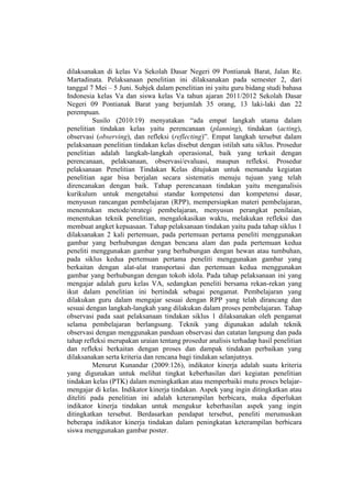 dilaksanakan di kelas Va Sekolah Dasar Negeri 09 Pontianak Barat, Jalan Re.
Martadinata. Pelaksanaan penelitian ini dilaksanakan pada semester 2, dari
tanggal 7 Mei – 5 Juni. Subjek dalam penelitian ini yaitu guru bidang studi bahasa
Indonesia kelas Va dan siswa kelas Va tahun ajaran 2011/2012 Sekolah Dasar
Negeri 09 Pontianak Barat yang berjumlah 35 orang, 13 laki-laki dan 22
perempuan.
Susilo (2010:19) menyatakan “ada empat langkah utama dalam
penelitian tindakan kelas yaitu perencanaan (planning), tindakan (acting),
observasi (observing), dan refleksi (reflecting)”. Empat langkah tersebut dalam
pelaksanaan penelitian tindakan kelas disebut dengan istilah satu siklus. Prosedur
penelitian adalah langkah-langkah operasional, baik yang terkait dengan
perencanaan, pelaksanaan, observasi/evaluasi, maupun refleksi. Prosedur
pelaksanaan Penelitian Tindakan Kelas ditujukan untuk memandu kegiatan
penelitian agar bisa berjalan secara sistematis menuju tujuan yang telah
direncanakan dengan baik. Tahap perencanaan tindakan yaitu menganalisis
kurikulum untuk mengetahui standar kompetensi dan kompetensi dasar,
menyusun rancangan pembelajaran (RPP), mempersiapkan materi pembelajaran,
menentukan metode/strategi pembelajaran, menyusun perangkat penilaian,
menentukan teknik penelitian, mengalokasikan waktu, melakukan refleksi dan
membuat angket kepuasaan. Tahap pelaksanaan tindakan yaitu pada tahap siklus 1
dilaksanakan 2 kali pertemuan, pada pertemuan pertama peneliti menggunakan
gambar yang berhubungan dengan bencana alam dan pada pertemuan kedua
peneliti menggunakan gambar yang berhubungan dengan hewan atau tumbuhan,
pada siklus kedua pertemuan pertama peneliti menggunakan gambar yang
berkaitan dengan alat-alat transportasi dan pertemuan kedua menggunakan
gambar yang berhubungan dengan tokoh idola. Pada tahap pelaksanaan ini yang
mengajar adalah guru kelas VA, sedangkan peneliti bersama rekan-rekan yang
ikut dalam penelitian ini bertindak sebagai pengamat. Pembelajaran yang
dilakukan guru dalam mengajar sesuai dengan RPP yang telah dirancang dan
sesuai dengan langkah-langkah yang dilakukan dalam proses pembelajaran. Tahap
observasi pada saat pelaksanaan tindakan siklus 1 dilaksanakan oleh pengamat
selama pembelajaran berlangsung. Teknik yang digunakan adalah teknik
observasi dengan menggunakan panduan observasi dan catatan langsung dan pada
tahap refleksi merupakan uraian tentang prosedur analisis terhadap hasil penelitian
dan refleksi berkaitan dengan proses dan dampak tindakan perbaikan yang
dilaksanakan serta kriteria dan rencana bagi tindakan selanjutnya.
Menurut Kunandar (2009:126), indikator kinerja adalah suatu kriteria
yang digunakan untuk melihat tingkat keberhasilan dari kegiatan penelitian
tindakan kelas (PTK) dalam meningkatkan atau memperbaiki mutu proses belajar-
mengajar di kelas. Indikator kinerja tindakan. Aspek yang ingin ditingkatkan atau
diteliti pada penelitian ini adalah keterampilan berbicara, maka diperlukan
indikator kinerja tindakan untuk mengukur keberhasilan aspek yang ingin
ditingkatkan tersebut. Berdasarkan pendapat tersebut, peneliti merumuskan
beberapa indikator kinerja tindakan dalam peningkatan keterampilan berbicara
siswa menggunakan gambar poster.
 