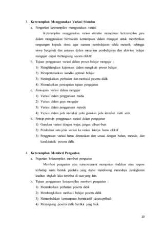 10
3. Keterampilan Menggunakan Variasi Stimulus
a. Pengertian keterampilan menggunakan variasi
Keterampilan menggunakan variasi stimulus merupakan keterampilan guru
dalam menggunakan bermacam kemampuan dalam mengajar untuk memberikan
rangsangan kepada siswa agar suasana pembelajaran selalu menarik, sehingga
siswa bergairah dan antusias dalam menerima pembelajaran dan aktivitas belajar
mengajar dapat berlangsung secara efektif.
b. Tujuan penggunaan variasi dalam proses belajar mengajar :
1) Menghilangkan kejemuan dalam mengikuti proses belajar
2) Mempertahankan kondisi optimal belajar
3) Meningkatkan perhatian dan motivasi peserta didik
4) Memudahkan pencapaian tujuan pengajaran
c. Jenis-jenis variasi dalam mengajar
1) Variasi dalam penggunaan media
2) Variasi dalam gaya mengajar
3) Variasi dalam penggunaan metode
4) Variasi dalam pola interaksi yaitu gunakan pola interaksi multi arah
d. Prinsip-prinsip penggunaan variasi dalam pengajaran
1) Gunakan variasi dengan wajar, jangan dibuat-buat
2) Perubahan satu jenis variasi ke variasi lainnya harus efektif
3) Penggunaan variasi harus direncakan dan sesuai dengan bahan, metode, dan
karakteristik peserta didik
4. Keterampilan Memberi Penguatan
a. Pegertian keterampilan memberi penguatan
Memberi penguatan atau reincorcement merupakan tindakan atau respon
terhadap suatu bentuk perilaku yang dapat mendorong munculnya peningkatan
kualitas tingkah laku tersebut di saat yang lain.
b. Tujuan penggunaan keterampilan memberi penguatan :
1) Menimbulkan perhatian peserta didik
2) Membangkitkan motivasi belajar peserta didik
3) Menumbuhkan kemampuan berinisiatif secara pribadi
4) Merangsang peserta didik berfikir yang baik
 