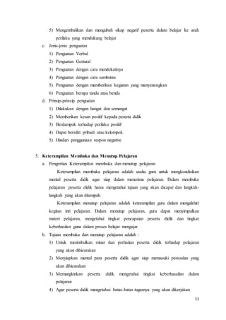 11
5) Mengembalikan dan mengubah sikap negatif peserta dalam belajar ke arah
perilaku yang mendukung belajar
c. Jenis-jenis penguatan
1) Penguatan Verbal
2) Penguatan Gestural
3) Penguatan dengan cara mendekatinya
4) Penguatan dengan cara sambutan
5) Penguatan dengan memberikan kegiatan yang menyenangkan
6) Penguatan berupa tanda atau benda
d. Prinsip-prinsip penguatan
1) Dilakukan dengan hangat dan semangat
2) Memberikan kesan positif kepada peserta didik
3) Berdampak terhadap perilaku positif
4) Dapat bersifat pribadi atau kelompok
5) Hindari penggunaan respon negative
5. Keterampilan Membuka dan Menutup Pelajaran
a. Pengertian Keterampilan membuka dan menutup pelajaran
Keterampilan membuka pelajaran adalah usaha guru untuk mengkondisikan
mental peserta didik agar siap dalam menerima pelajaran. Dalam membuka
pelajaran peserta didik harus mengetahui tujuan yang akan dicapai dan langkah-
langkah yang akan ditempuh.
Keterampilan menutup pelajaran adalah keterampilan guru dalam mengakhiri
kegitan inti pelajaran. Dalam menutup pelajaran, guru dapat menyimpulkan
materi pelajaran, mengetahui tingkat pencapaian peserta didik dan tingkat
keberhasilan guna dalam proses belajar mengajar.
b. Tujuan membuka dan menutup pelajaran adalah :
1) Untuk menimbulkan minat dan perhatian peserta didik terhadap pelajaran
yang akan dibicarakan
2) Menyiapkan mental para peserta didik agar siap memasuki persoalan yang
akan dibicarakan
3) Memungkinkan peserta didik mengetahui tingkat keberhasailan dalam
pelajaran
4) Agar peserta didik mengetahui batas-batas tugasnya yang akan dikerjakan
 