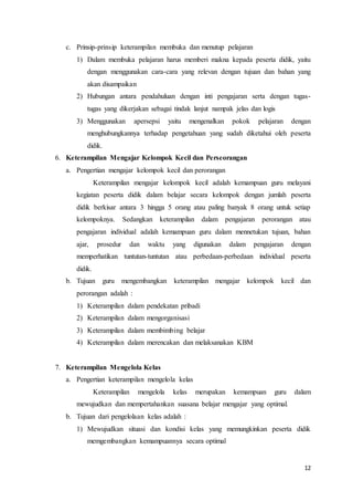 12
c. Prinsip-prinsip keterampilan membuka dan menutup pelajaran
1) Dalam membuka pelajaran harus memberi makna kepada peserta didik, yaitu
dengan menggunakan cara-cara yang relevan dengan tujuan dan bahan yang
akan disampaikan
2) Hubungan antara pendahuluan dengan inti pengajaran serta dengan tugas-
tugas yang dikerjakan sebagai tindak lanjut nampak jelas dan logis
3) Menggunakan apersepsi yaitu mengenalkan pokok pelajaran dengan
menghubungkannya terhadap pengetahuan yang sudah diketahui oleh peserta
didik.
6. Keterampilan Mengajar Kelompok Kecil dan Perseorangan
a. Pengertian mengajar kelompok kecil dan perorangan
Keterampilan mengajar kelompok kecil adalah kemampuan guru melayani
kegiatan peserta didik dalam belajar secara kelompok dengan jumlah peserta
didik berkisar antara 3 hingga 5 orang atau paling banyak 8 orang untuk setiap
kelompoknya. Sedangkan keterampilan dalam pengajaran perorangan atau
pengajaran individual adalah kemampuan guru dalam mennetukan tujuan, bahan
ajar, prosedur dan waktu yang digunakan dalam pengajaran dengan
memperhatikan tuntutan-tuntutan atau perbedaan-perbedaan individual peserta
didik.
b. Tujuan guru mengembangkan keterampilan mengajar kelompok kecil dan
perorangan adalah :
1) Keterampilan dalam pendekatan pribadi
2) Keterampilan dalam mengorganisasi
3) Keterampilan dalam membimbing belajar
4) Keterampilan dalam merencakan dan melaksanakan KBM
7. Keterampilan Mengelola Kelas
a. Pengertian keterampilan mengelola kelas
Keterampilan mengelola kelas merupakan kemampuan guru dalam
mewujudkan dan mempertahankan suasana belajar mengajar yang optimal.
b. Tujuan dari pengelolaan kelas adalah :
1) Mewujudkan situasi dan kondisi kelas yang memungkinkan peserta didik
memgembangkan kemampuannya secara optimal
 