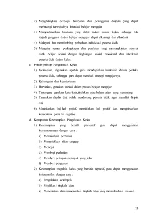13
2) Menghilangkan berbagai hambatan dan pelanggaran disipilin yang dapat
merintangi terwujudnya interaksi belajar mengajar
3) Mempertahankan keadaan yang stabil dalam susana kelas, sahingga bila
terjadi gangguan dalam belajar mengajar dapat dikurangi dan dihindari
4) Melayani dan membimbing perbedaan individual peserta didik
5) Mengatur semua perlengkapan dan peralatan yang memungkinkan peserta
didik belajar sesuai dengan lingkungan sosial, emosional dan intelektual
peserta didik dalam kelas.
c. Prinsip-prinsip Pengelolaan Kelas
1) Keluwesan, digunakan apabila guru mendapatkan hambatan dalam perilaku
peserta didik, sehingga guru dapat merubah strategi mengajarnya
2) Kehangatan dan keantusiasan
3) Bervariasi, gunakan variasi dalam proses belajar mengajar
4) Tantangan, gunakan kata-kata, tindakan atau bahan sajian yang menantang
5) Tanamkan displin diri, selalu mendorong peserta didik agar memiliki disipin
diri
6) Menekankan hal-hal positif, memikirkan hal positif dan menghindarkan
konsentrasi pada hal negative
d. Komponen Keterampilan Pengelolaan Kelas
1) Keterampilan yang bersifat preventif guru dapat menggunakan
kemampuannya dengan cara :
a) Memusatkan perhatian
b) Menunjukkan sikap tanggap
c) Menegur
d) Membagi perhatian
e) Memberi petunjuk-petunjuk yang jelas
f) Memberi penguatan
2) Keterampilan megelola kelas yang bersifat represif, guru dapat menggunakan
keterampilan dengan cara :
a) Pengelolaan kelompok
b) Modifikasi tingkah laku
c) Menemukan dan memecahkan tingkah laku yang menimbulkan masalah
 