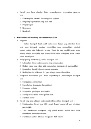 14
e. Hal-hal yang harus dihindari dalam mengembangkan keterampilan mengelola
kelas :
1) Ketidaktepatan memulai dan mengakhiri kegiatan
2) Pengulangan penjelasan yang tidak perlu
3) Penyimpangan
4) Kesenyapan
5) Bertele-tele
8. Keterampilan membimbing diskusi kelompok kecil
a. Pengertian
Diskusi kelompok kecil adalah suatu proses belajar yang dilakukan dalam
kerja sama kelompok bertujuan memecahkan suatu permasalahan, mengkaji
konsep, prinsip atau kelompok tertentu. Untuk itu guru memiliki peran sangat
penting sebagai pembimbing agar proses diskusi dapat berlangsung sesuai dengan
tujuan pembelajaran.
b. Prinsip-prinsip membimbing diskusi kelompok kecil :
1) Laksanakan diskusi dalam suasana yang menyenangkan
2) Berikan waktu yang cukup untuk merumuskan dan menjawab permasalahan
3) Rencanakan diskusi kelompok dengan sistematis
4) Bimbinglah dan jadikanlah diri guru sebagai teman dalam diskusi
c. Komponen keterampilan guru dalam megembangkan pembimbingan kelompok
kecil :
1) Memperjelas permasalahan
2) Menyebarkan kesempatan berpartisipasi
3) Pemusatan perhatian
4) Menganalisa pandangan peserta didik
5) Meningkatkan urutan pikiran peserta didik
6) Menutup diskusi
d. Hal-hal yang harus dihindari dalam membimbing diskusi kelompok kecil :
1) Melaksanakan diskusi yang tidak sesuai dengan karakteristik dan kebutuhan
peserta didik
2) Tidak memberikan kesempatan yang cukup kepada peserta didik untuk
memikirkan pemecahan masalah
3) Membiarkan diskusi dikuasai oleh peserta didik tertentu
 