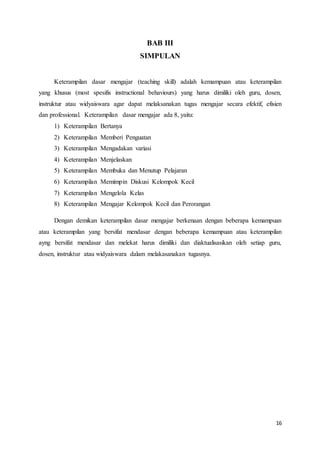 16
BAB III
SIMPULAN
Keterampilan dasar mengajar (teaching skill) adalah kemampuan atau keterampilan
yang khusus (most spesifis instructional behaviours) yang harus dimiliki oleh guru, dosen,
instruktur atau widyaiswara agar dapat melaksanakan tugas mengajar secara efektif, efisien
dan professional. Keterampilan dasar mengajar ada 8, yaitu:
1) Keterampilan Bertanya
2) Keterampilan Memberi Penguatan
3) Keterampilan Mengadakan variasi
4) Keterampilan Menjelaskan
5) Keterampilan Membuka dan Menutup Pelajaran
6) Keterampilan Memimpin Diskusi Kelompok Kecil
7) Keterampilan Mengelola Kelas
8) Keterampilan Mengajar Kelompok Kecil dan Perorangan
Dengan demikan keterampilan dasar mengajar berkenaan dengan beberapa kemampuan
atau keterampilan yang bersifat mendasar dengan beberapa kemampuan atau keterampilan
ayng bersifat mendasar dan melekat harus dimiliki dan diaktualisasikan oleh setiap guru,
dosen, instruktur atau widyaiswara dalam melakasanakan tugasnya.
 