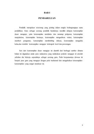 3
BAB I
PENDAHULUAN
Pendidik merupakan seseorang yang penting dalam rangka berlangsungnya suatu
pendidikan. Guru sebagai seorang pendidik hendaknya memiliki delapan keterampilan
dasar mengajar, yaitu keterampilan membuka dan menutup pelajaran, keterampilan
menjelaskan, keterampilan bertanya, keterampilan mengadakan variasi, keterampilan
memberi penguatan, keterampilan membimbing diskusi, keterampilan mengelola
kelas,dan terakhir keterampilan mengajar kelompok kecil dan perorangan.
Sari dari keterampilan dasar mengajar ini diambil dari berbagai sumber dimana
bahan ini digunakan untuk para mahasiswa yang melakukan praktek mengajar di sekolah
sebelum dia bekerja sepenuhnya sebagai seorang guru. Pada kenyataannya dewasa ini
banyak para guru yang mengajar dengan pola tradisional dan mengabaikan keterampilan-
keterampilan yang sangat mendasar ini.
 