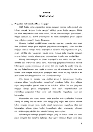 4
BAB II
PEMBAHASAN
A. Pengertian Keterampilan Dasar Mengajar
Istilah belajar sering digandengkan dengan mengajar, sehingga sudah menjadi satu
kalimat majemuk “kegiatan belajar mengajar” (KBM), proses belajar mengajar (PBM)
dan untuk menyebutkan kedua istilah tersebut, saat ini disatukan dengan “pembelajaran”.
Dengan demikian jika disebut “pembelajaran” itu berarti menunjukkan proses kegiatan
yang melibatkan unsure:1) belajar; 2) mengajar.
Mengajar (teaching) memiliki banyak pengertian, mulai dari pengertian yang sudah
lama (tradisional) sampai pada pengertian yang terbaru (kontemporer). Secara deskriptif
mengajar diartikan sebagai proses menyampaikan informasi atau pengetahuan dari guru,
dosen, instruktur atau widyaiswara kepada siswa. Merujuk pada pengertian mengajar
tersebut, inti dari mengajar adalah proses menyampaikan (transfer) atau memindahkan.
Memang dalam mengajar ada unsure menyampaikan atau transfer dari guru, dosen,
instruktur atau widyaiswara kepada siswa. Akan tetapi pengertian memindahkan tersebut
bukanseperti seorang memindahkan air minum dari satu cangkir ke cangkir yang lain.
Air yang dipindahkan dari satu cangkir ke cangkir yang lain volumenya akan tetap sama
bahkan karena mungkin terjadi proses penguapan, maka volume air yang dipindahkan itu
akan semakin berkurang (menyusut) dari keadaan sebelumnya.
Oleh karena itu mengajar yang diartikan proses 5 menyampaikan (transfer),
maknanya adalah “menyebarluaskan, memperkaya” pengalaman belajar siswa sehingga
dapat mengembangkan potensi siswa secara maksimal. Makna lain dari pengertian
mengajar sebagai proses menyampaikan, selain upaya menyebarluaskan dan
memperkaya pengalaman belajar siswa ialah menanamka pengetahuan, sikap dan
keterampilan.
Menanamkan satu pohon mangga, maka kemudian akan menghasilkan beberapa
cabang dan ranting dan dari situlah keluar mangga yang banyak. Dari ilustraasi tersebut
bahwa mengajar sebagai proses transfer adalah menanamkan pengetahuan, sikap dan
keterampilan, sehingga potensi berfikir (pengetahuan), sikap, keterampilan, kebiasaan
dan kecakapan yang dimiliki siswa akan berkembang secara optimal.
Perkembangan berikutnya pengertian mengjar, yang kini banyak dianut yaitu suatu
proses mengatur dan mengelola lingkungan elajar agar berinteraksi dengan siswa untuk
 