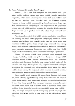 6
B. Alasan Pentingnya Keterampilan Dasar Mengajar
Menurut UU No. 14 tahun 2005 tentang Guru dan Dosen, terutama Pasal 1, guru
adalah pendidik profesional dengan tugas utama mendidik, mengajar, membimbing,
mengarahkan, melatih, menilai, dan mengevaluasi peserta didik pada pendidikan anak
usia dini jalur pendidikan formal, pendidikan dasar, dan pendidikan menengah.
Sementara itu, tenaga pendidik adalah pendidik profesional dan ilmuwan dengan tugas
utama mentransformasikan, mengembangkan, dan menyebarluaskan ilmu pengetahuan,
teknologi, dan seni melalui pendidikan, penelitian, dan pengabdian kepada masyarakat
Dengan munculnya UU ini guru/dosen sudah diakui sebagai tenaga professional setara
dengan profesi lain.
Yang dimaksud profesional di sini adalah pekerjaan atau kegiatan yang dilakukan
oleh seseorang dan menjadi sumber penghasilan kehidupan yang memerlukan keahlian,
kemahiran, atau kecakapan yang memenuhi standar mutu atau norma tertentu serta
memerlukan pendidikan profesi. Karena sebagai tenaga professional, maka seorang
pendidik harus mempunyai kompetensi tertentu disyaratkan. Kompetensi yang dimaksud
adalah seperangkat pengetahuan, keterampilan, dan perilaku yang harus dimiliki,
dihayati, dan dikuasai oleh tenaga pendidik dalam melaksanakan tugas keprofesionalan.
Menurut UU seorang pendidik harus mempunyai empat kompetensi, yaitu
pedagogis, kepribadian, sosial, dan professional. Kompetensi pedagogis adalah
kemampuan seorang pendidik mengelola pembelajaran peserta didik, kompetensi
kepribadian adalah kemampuan kepribadian yang mantap, berakhlak mulia, arif, dan
berwibawa serta menjadi teladan peserta didik, kompetensi sosial adalah kemampuan
berkomunikasi dan berinteraksi secara efektif dan efisien dengan peserta didik, sesama
pendidik, teman sejawat, dan masyarakat sekitar, sementara kompetensi profesional
adalah kemampuan penguasaan materi pelajaran secara luas dan mendalam.
Secara eksplisit empat kompetensi ini agaknya hanya ditekankan bagi seorang
guru, namun sebenarnya juga berlaku bagi seorang dosen. Bahwa siapa pun yang akan
menjadi tenaga pendidik, dosen ataupun guru, seharusnya mempunyai empat kompetensi
di atas. Setiap tenaga pendidik harus mempunyai kemampuan menyampaikan materi
yang dimiliki kepada peserta didik secara tepat. Untuk itu, pemahaman tentang konsep
pendidikan, belajar dan psikologi orang dewasa perlu dimiliki seorang tenaga pendidik.
Sebab, kita mungkin sering mendengar ada seorang tenaga pendidik yang sangat diakui
keilmuannya namun ketika mengajar di kelas sama sekali tidak dipahami oleh peserta
didik.
 