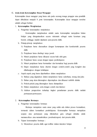 8
C. Jenis-Jenis Keterampilan Dasar Mengajar
Keterampilan dasar mengajar yang harus ada pada seorang tenaga pengajar atau pendidik
dapat dibedakan menjadi 8 jenis keterampilan. Keterampilan dasar mengajar tersebut
adalah sebagai berikut:
1. Keterampilan Menjelaskan
a. Pengertian keterampilan menjelaskan
Keterampilan menjelasakan adalah suatu keterampilan menyajikan bahan
belajar yang diorganisasikan secara sistematis sebagai suatu kesatuan yang
berarti, sehingga mudah dipahami para peserta didik.
b. Prinsip-prinsip menjelaskan
1) Penjelasan harus disesuaikan dengan kemampuan dan karakteristik peserta
didik
2) Penjelasan harus diselingi tanya jawab
3) Materi penjelasan harus dikuasai secara baik oleh guru
4) Penjelasan harus sesuai dengan tujuan pembelajaran
5) Materi penjelasan harus bermanfaat dan bermakna bagi peserta didik
6) Dapat menjelaskan harus disertai dengan contoh-contoh yang kongkrit dan
dihubungkan dengan kehidupan
c. Aspek-aspek yang harus diperhatikan dalam menjelaskan
1) Bahasa yang digunakan dalam menjelaskan harus sederhana, terang dan jelas
2) Bahan yang akan diterangkan dipersiapkan dan dikuasai terlebih dahulu
3) Pokok-pokok yang diterangkan harus disimpulkan
4) Dalam menjelaskan serta dengan contoh dan ilustrasi
5) Adakan pengecekan terhadap tingkat pemahaman peserta didik melalui
pertanyaan-pertanyaan.
2. Keterampilan Bertanya
a. Pengertian keterampilan bertanya
Bertanya merupakan suatu unsur yang selalu ada dalam proses komunikasi,
termasuk dalam komunikasi pembelajaran. Keterampilan bertanya merupakan
ucapan atau pertanyaan yang dilontarkan guru sebagai stimulus untuk
memunculkan atau menumbuhkan jawaban(respon) dari peserta didik.
b. Tujuan keterampilan bertanya :
1) Memotivasi peserta didik agar terlibat dalam interaksi belajar
 