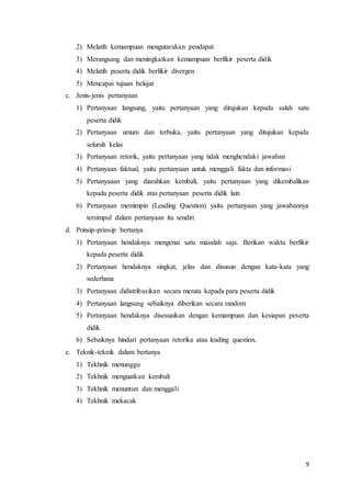 9
2) Melatih kemampuan mengutarakan pendapat
3) Merangsang dan meningkatkan kemampuan berfikir peserta didik
4) Melatih peserta didik berfikir divergen
5) Mencapai tujuan belajar
c. Jenis-jenis pertanyaan
1) Pertanyaan langsung, yaitu pertanyaan yang ditujukan kepada salah satu
peserta didik
2) Pertanyaan umum dan terbuka, yaitu pertanyaan yang ditujukan kepada
seluruh kelas
3) Pertanyaan retorik, yaitu pertanyaan yang tidak menghendaki jawaban
4) Pertanyaan faktual, yaitu pertanyaan untuk menggali fakta dan informasi
5) Pertanyaaan yang diarahkan kembali, yaitu pertanyaan yang dikembalikan
kepada peserta didik atas pertanyaan peserta didik lain
6) Pertanyaan memimpin (Leading Question) yaitu pertanyaan yang jawabannya
tersimpul dalam pertanyaan itu sendiri
d. Prinsip-prinsip bertanya
1) Pertanyaan hendaknya mengenai satu masalah saja. Berikan waktu berfikir
kepada peserta didik
2) Pertanyaan hendaknya singkat, jelas dan disusun dengan kata-kata yang
sederhana
3) Pertanyaan didistribusikan secara merata kepada para peserta didik
4) Pertanyaan langsung sebaiknya diberikan secara random
5) Pertanyaan hendaknya disesuaikan dengan kemampuan dan kesiapan peserta
didik
6) Sebaiknya hindari pertanyaan retorika atau leading question.
e. Teknik-teknik dalam bertanya
1) Tekhnik menunggu
2) Tekhnik menguatkan kembali
3) Tekhnik menuntun dan menggali
4) Tekhnik mekacak
 