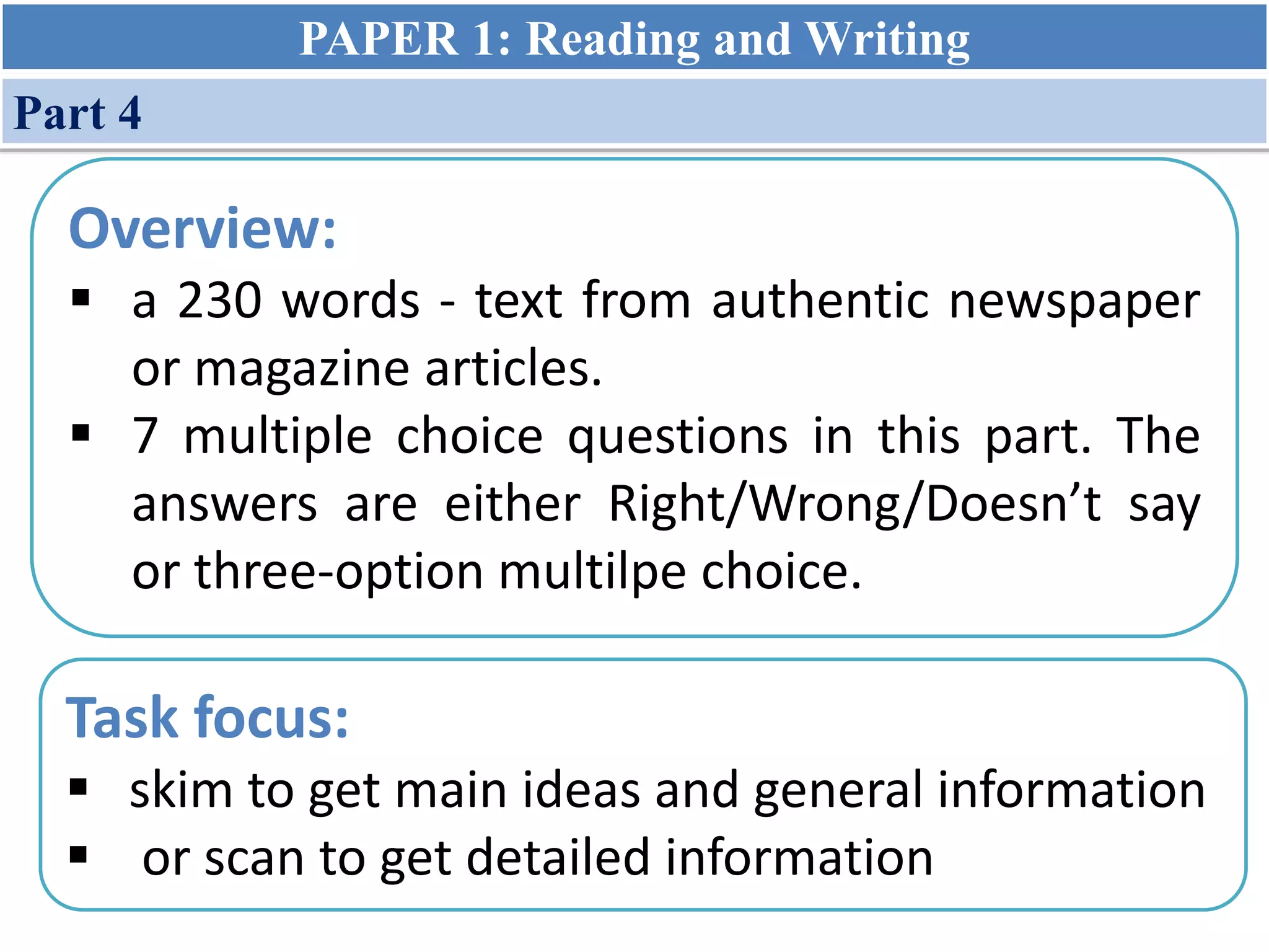 Overview:
 a 230 words - text from authentic newspaper
or magazine articles.
 7 multiple choice questions in this part. The
answers are either Right/Wrong/Doesn’t say
or three-option multilpe choice.
Task focus:
 skim to get main ideas and general information
 or scan to get detailed information
PAPER 1: Reading and Writing
Part 4
 